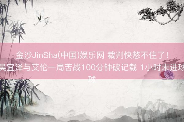 金沙JinSha(中国)娱乐网 裁判快憋不住了！吴宜泽与艾伦一局苦战100分钟破记载 1小时未进球