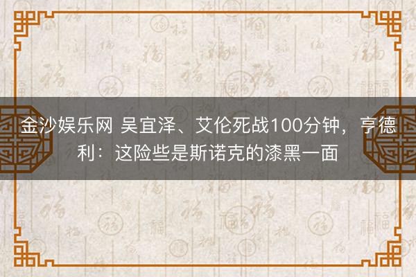 金沙娱乐网 吴宜泽、艾伦死战100分钟，亨德利：这险些是斯诺克的漆黑一面