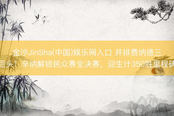 金沙JinSha(中国)娱乐网入口 并排费纳德三巨头！辛纳解锁民众赛全决赛，迎生计350胜里程碑