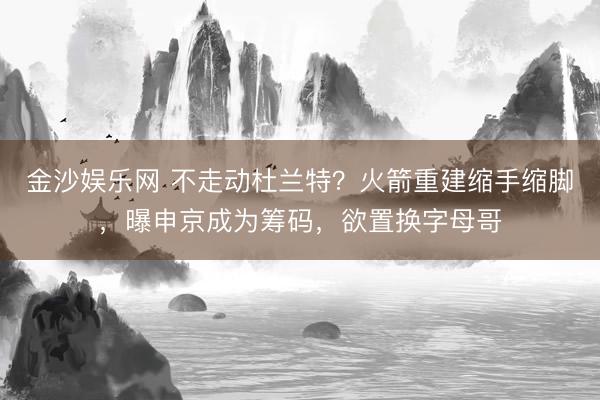 金沙娱乐网 不走动杜兰特？火箭重建缩手缩脚，曝申京成为筹码，欲置换字母哥