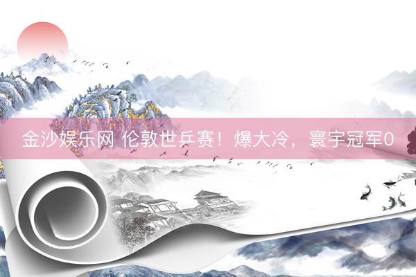 金沙娱乐网 伦敦世乒赛！爆大冷，寰宇冠军0