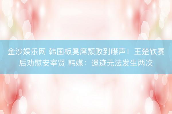 金沙娱乐网 韩国板凳席颓败到噤声！王楚钦赛后劝慰安宰贤 韩媒：遗迹无法发生两次