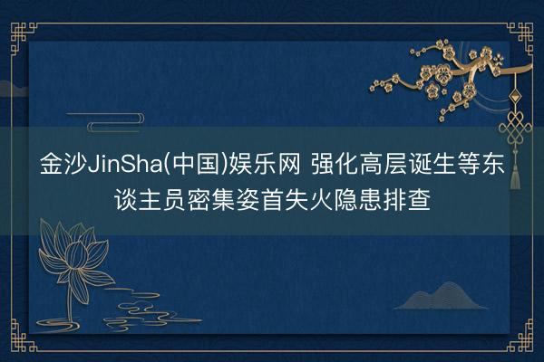 金沙JinSha(中国)娱乐网 强化高层诞生等东谈主员密集姿首失火隐患排查