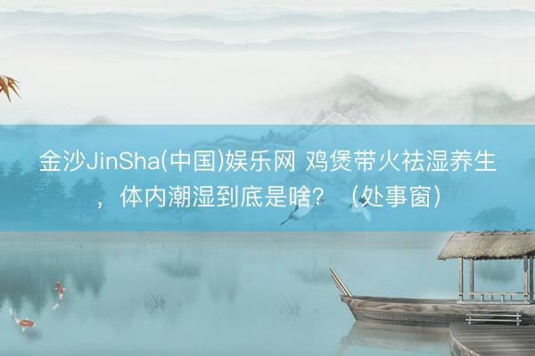 金沙JinSha(中国)娱乐网 鸡煲带火祛湿养生,体内潮湿到底是啥?(处事窗)