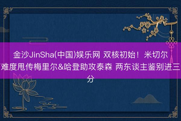 金沙JinSha(中国)娱乐网 双核初始！米切尔高难度甩传梅里尔&哈登助攻泰森 两东谈主鉴别进三分