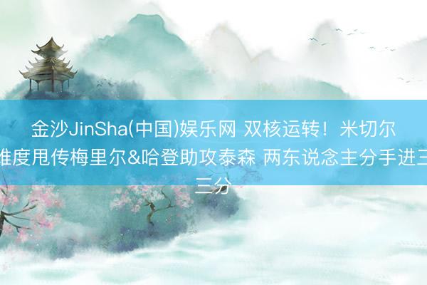 金沙JinSha(中国)娱乐网 双核运转！米切尔高难度甩传梅里尔&哈登助攻泰森 两东说念主分手进三分