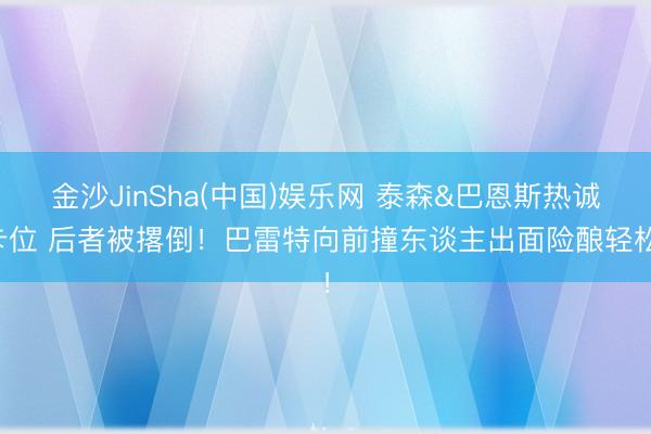 金沙JinSha(中国)娱乐网 泰森&巴恩斯热诚卡位 后者被撂倒！巴雷特向前撞东谈主出面险酿轻松！