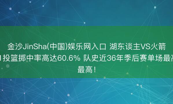 金沙JinSha(中国)娱乐网入口 湖东谈主VS火箭G1投篮掷中率高达60.6% 队史近36年季后赛单场最高！