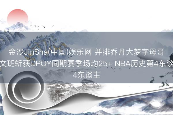 金沙JinSha(中国)娱乐网 并排乔丹大梦字母哥！文班斩获DPOY同期赛季场均25+ NBA历史第4东谈主