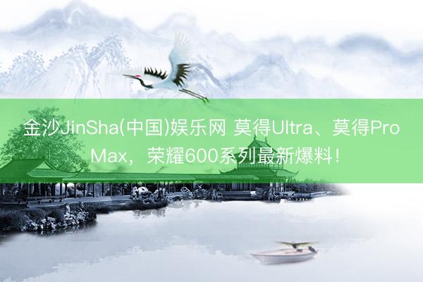 金沙JinSha(中国)娱乐网 莫得Ultra、莫得Pro Max，荣耀600系列最新爆料！