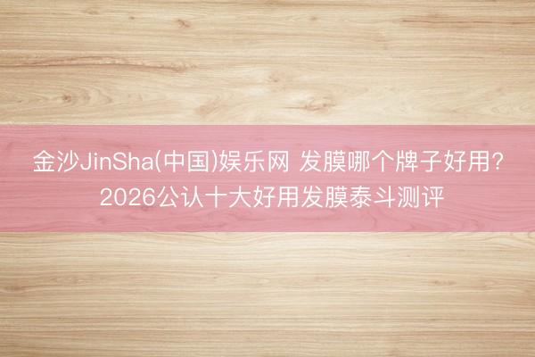 金沙JinSha(中国)娱乐网 发膜哪个牌子好用? 2026公认十大好用发膜泰斗测评