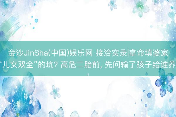 金沙JinSha(中国)娱乐网 接洽实录|拿命填婆家“儿女双全”的坑? 高危二胎前, 先问输了孩子给谁养!