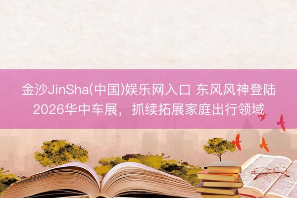 金沙JinSha(中国)娱乐网入口 东风风神登陆2026华中车展，抓续拓展家庭出行领域