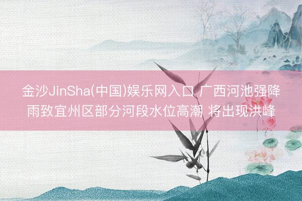 金沙JinSha(中国)娱乐网入口 广西河池强降雨致宜州区部分河段水位高潮 将出现洪峰