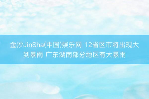 金沙JinSha(中国)娱乐网 12省区市将出现大到暴雨 广东湖南部分地区有大暴雨