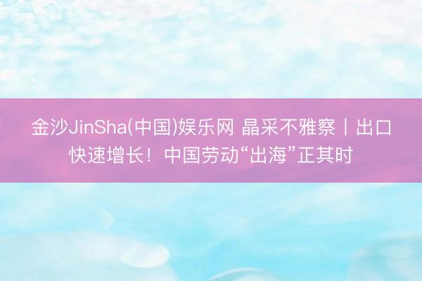 金沙JinSha(中国)娱乐网 晶采不雅察丨出口快速增长！中国劳动“出海”正其时