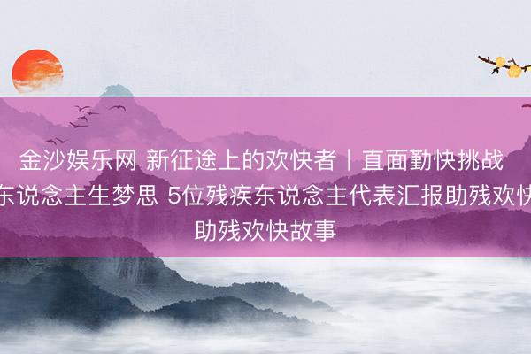 金沙娱乐网 新征途上的欢快者丨直面勤快挑战 追赶东说念主生梦思 5位残疾东说念主代表汇报助残欢快故事