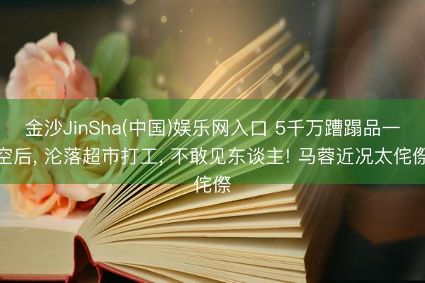 金沙JinSha(中国)娱乐网入口 5千万蹧蹋品一空后， 沦落超市打工， 不敢见东谈主! 马蓉近况太侘傺