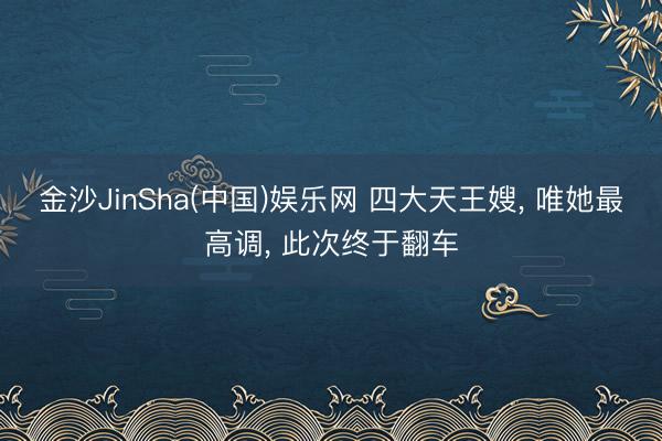 金沙JinSha(中国)娱乐网 四大天王嫂， 唯她最高调， 此次终于翻车