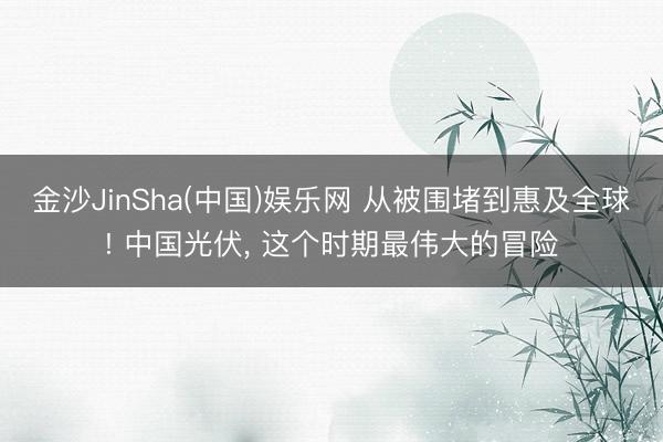 金沙JinSha(中国)娱乐网 从被围堵到惠及全球! 中国光伏， 这个时期最伟大的冒险