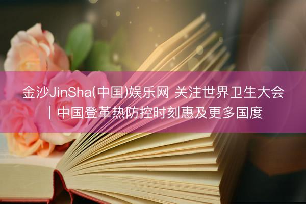 金沙JinSha(中国)娱乐网 关注世界卫生大会｜中国登革热防控时刻惠及更多国度