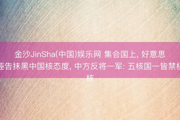 金沙JinSha(中国)娱乐网 集会国上， 好意思诬告抹黑中国核态度， 中方反将一军: 五核国一皆禁核