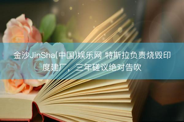 金沙JinSha(中国)娱乐网 特斯拉负责烧毁印度建厂，三年磋议绝对告吹