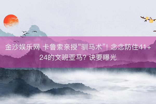 金沙娱乐网 卡鲁索亲授“驯马术”! 念念防住41+24的文班亚马? 诀要曝光