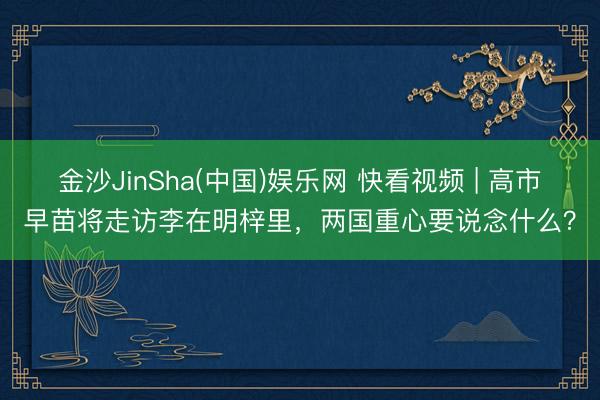 金沙JinSha(中国)娱乐网 快看视频 | 高市早苗将走访李在明梓里，<a href=