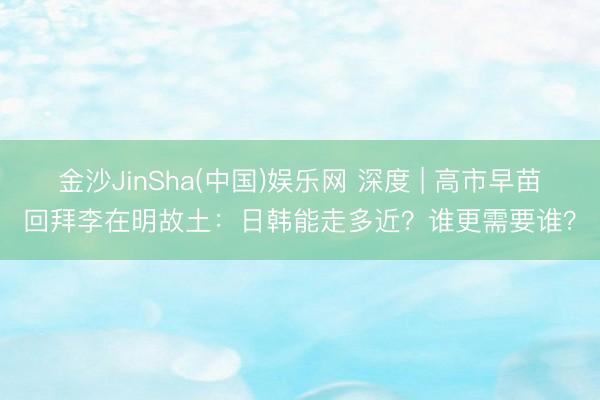 金沙JinSha(中国)娱乐网 深度 | 高市早苗回拜李在明故土：日韩能走多近？谁更需要谁？
