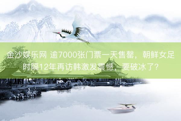 金沙娱乐网 逾7000张门票一天售罄，朝鲜女足时隔12年再访韩激发震憾，要破冰了？