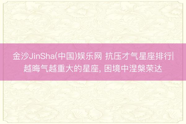 金沙JinSha(中国)娱乐网 抗压才气星座排行|越晦气越重大的星座， 困境中涅槃荣达