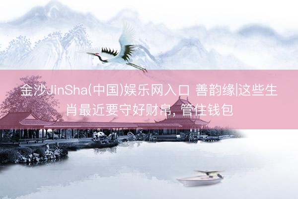 金沙JinSha(中国)娱乐网入口 善韵缘|这些生肖最近要守好财帛， 管住钱包