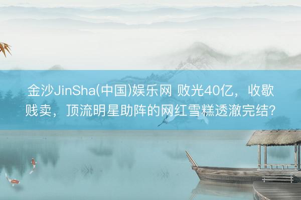 金沙JinSha(中国)娱乐网 败光40亿，收歇贱卖，顶流明星助阵的网红雪糕透澈完结？