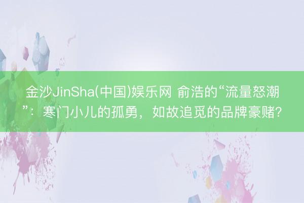 金沙JinSha(中国)娱乐网 俞浩的“流量怒潮”：寒门小儿的孤勇，如故追觅的品牌豪赌？