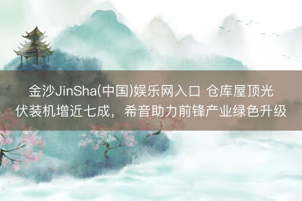 金沙JinSha(中国)娱乐网入口 仓库屋顶光伏装机增近七成，希音助力前锋产业绿色升级