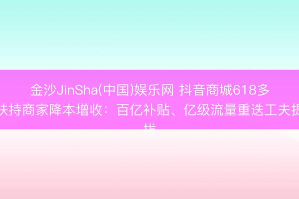 金沙JinSha(中国)娱乐网 抖音商城618多重扶持商家降本增收：百亿补贴、亿级流量重迭工夫提拔