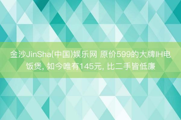 金沙JinSha(中国)娱乐网 原价599的大牌IH电饭煲， 如今唯有145元， 比二手皆低廉