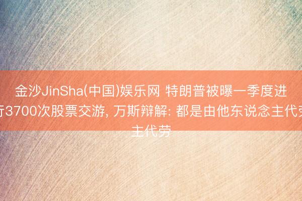 金沙JinSha(中国)娱乐网 特朗普被曝一季度进行3700次股票交游， 万斯辩解: 都是由他东说念主代劳
