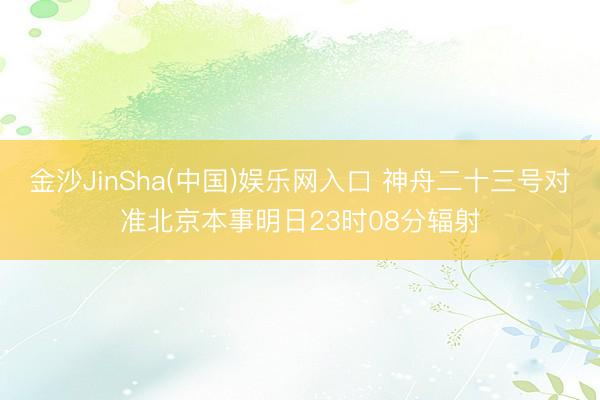金沙JinSha(中国)娱乐网入口 神舟二十三号对准北京本事明日23时08分辐射