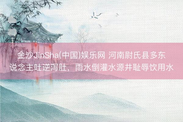 金沙JinSha(中国)娱乐网 河南尉氏县多东说念主吐逆泻肚，雨水倒灌水源井耻辱饮用水
