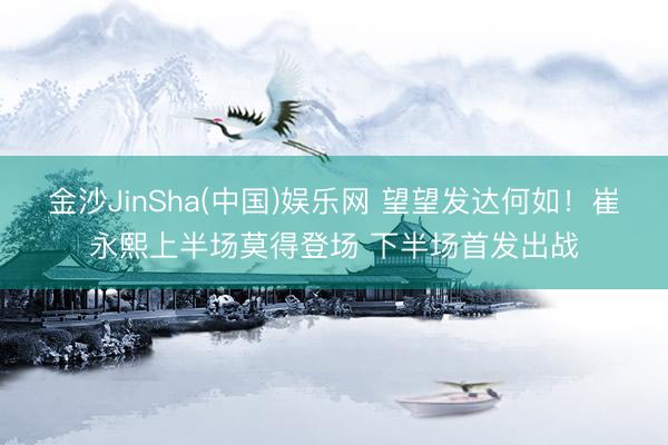 金沙JinSha(中国)娱乐网 望望发达何如！崔永熙上半场莫得登场 下半场首发出战