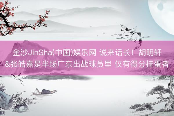金沙JinSha(中国)娱乐网 说来话长！胡明轩&张皓嘉是半场广东出战球员里 仅有得分挂蛋者