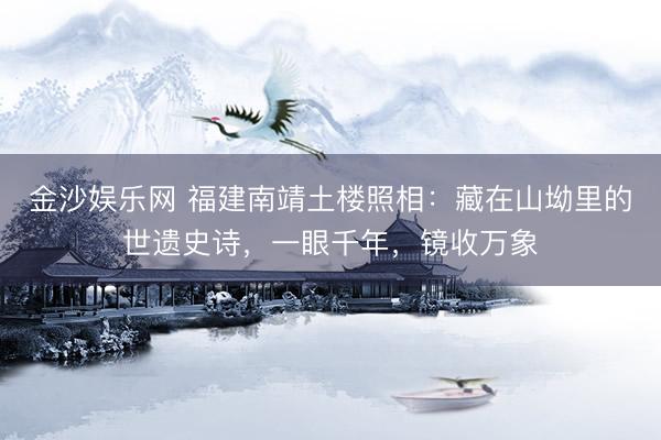 金沙娱乐网 福建南靖土楼照相：藏在山坳里的世遗史诗，一眼千年，镜收万象