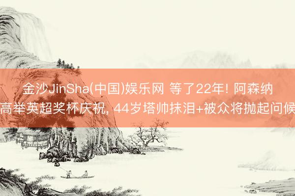 金沙JinSha(中国)娱乐网 等了22年! 阿森纳高举英超奖杯庆祝， 44岁塔帅抹泪+被众将抛起问候