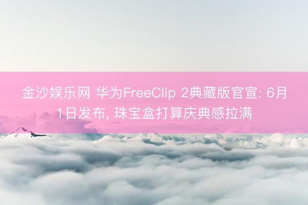 金沙娱乐网 华为FreeClip 2典藏版官宣: 6月1日发布， 珠宝盒打算庆典感拉满