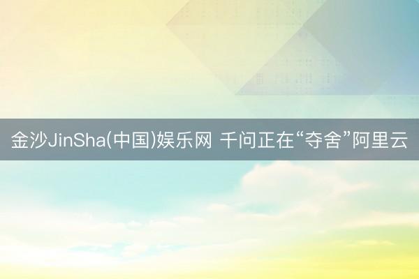 金沙JinSha(中国)娱乐网 千问正在“夺舍”阿里云