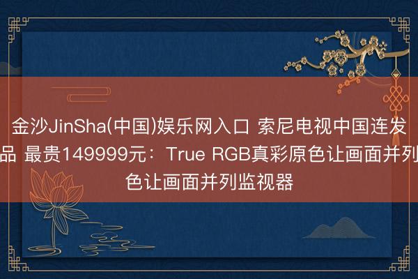 金沙JinSha(中国)娱乐网入口 索尼电视中国连发三款新品 最贵149999元：True RGB真彩原色让画面并列监视器