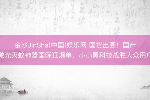 金沙JinSha(中国)娱乐网 国货出圈！国产激光灭蚊神器国际狂爆单，小小黑科技战胜大众用户