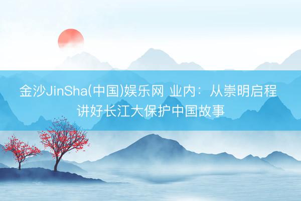金沙JinSha(中国)娱乐网 业内：从崇明启程 讲好长江大保护中国故事